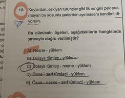 ştirn
n, ir
do
ço
inir
çe
dič
Ro
ol
12. Koylardan, eskiyen turunçlar gibi ilk rengini pek arat-
mayan bu yosunlu yerlerden ayırmasam kendimi di-
yorum.
Bu cümlenin ögeleri, aşağıdakilerin hangisinde
sırasıyla doğru verilmiştir?
A) Nesne - yüklem
B) Dolaylı tümleç - yüklem
C) Dolaylı tümleç - nesne - yüklem
D) Özne zari tümleci - yüklem
E) Özne nesne - zarf tümleci - yüklem