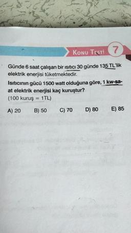 KONU TESTI 7
Günde 6 saat çalışan bir ısıtıcı 30 günde 135 TL'lik
elektrik enerjisi tüketmektedir.
Isıtıcının gücü 1500 watt olduğuna göre, 1 kw-sa-
at elektrik enerjisi kaç kuruştur?
(100 kuruş = 1TL)
A) 20
B) 50
C) 70
D) 80
E) 85