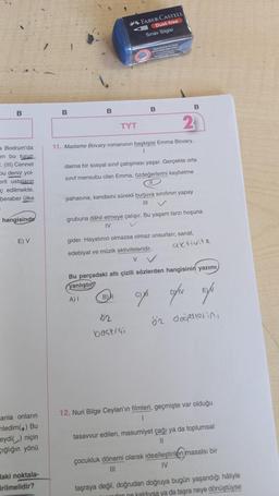 B
a Bodrum'da
en bu turun
E. (III) Cennet
bu deniz yol-
erli ustaların
ç edilmekte.
beraber ülke
hangisinde
E) V
anla onların
nledim() Bu
eydi() niçin
cığlığın yönü
Haki noktala-
irilmelidir?
B
B
TYT
FABER-CASTELL
Dust-free
Sınav Silgisi
Topaklanarak tek parça
haline gelen silgi artiklar
karas
Parçalanmaya i
wan
2
11. Madame Bovary romanının başkişisi Emma Bovary,
B
daima bir sosyal sınıf çatışması yaşar. Gerçekte orta
sınıf mensubu olan Emma, özdeğerlerini kaybetme
pahasına, kendisini sürekli burjuva sınıfının yapay
|||
BI
grubuna dâhil etmeye çalışır. Bu yaşam tarzı hoşuna
IV
gider. Hayatının olmazsa olmaz unsurları; sanat,
02
baskigi
B
edebiyat ve müzik aktiviteleridir.
V
Bu parçadaki altı çizili sözlerden hangisinin yazımı
yanlıştır?
A) I
an
aktivite
ON EX
Dyív
öz değerlerini
12. Nuri Bilge Ceylan'ın filmleri, geçmişte var olduğu
1
tasavvur edilen, masumiyet çağı ya da toplumsal
çocukluk dönemi olarak idealleştirilen masalsı bir
|||
IV
taşraya değil, doğrudan doğruya bugün yaşandığı hâliyle
don ne kaldıysa ya da taşra neye dönüştüyse