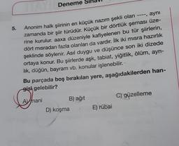 5.
Deneme
Anonim halk şiirinin en küçük nazım şekli olan ----, aynı
zamanda bir şiir türüdür. Küçük bir dörtlük şeması üze-
rine kurulur. aaxa düzeniyle kafiyelenen bu tür şiirlerin,
dört misradan fazla olanları da vardır. İlk iki misra hazırlık
şeklinde söylenir. Asıl duygu ve düşünce son iki dizede
ortaya konur. Bu şiirlerde aşk, tabiat, yiğitlik, ölüm, ayrı-
lık, düğün, bayram vb. konular işlenebilir.
Bu parçada boş bırakılan yere, aşağıdakilerden han-
gisi gelebilir?
Amani
B) ağıt
D) koşma
E) rübai
C) güzelleme