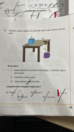 phir?
ell
EXT
5.
I ve
Joven
C) I ve III
ve III
A) Z-x
L
:-xl x-y+x²x²x²-y
dakilerden hangisidir?
pend)
Şekilde verilen sistem ok yönünde sabit hızla hareket etmek-
tedir.
Yatay
A) Yalnız I
II. Cisimlerin hızları eşittir.
K
Sinicen sveivanemaid
III. Yatay düzlem sürtünmelidir.
sürtünmelidir.
yargılarından hangileri doğrudur?
Dve III
ok
Buna göre,
1. İpteki gerilme kuvvetinin büyüklüğü, L cisminin ağırlı-
ğına eşittir.
Tip
B) Yalnız II
Cy-x
bbam inva
L
Wasole nineltiles idéM
ubeinsmesu BOB
ofren
E), II ve III
CI ve III
28