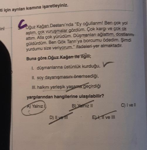 ti için ayrılan kısmına işaretleyiniz.
lini
Coğuz kağan Destanı'nda "Ey oğullarım! Ben çok yol
aştım, çok vuruşmalar gördüm. Çok kargi ve çok ok
attım. Atla çok yürüdüm. Düşmanlanı ağlattım, dostlarım
güldürdüm. Ben Gök Tann'ya borcumu ödedim. Şimdi
yurdum