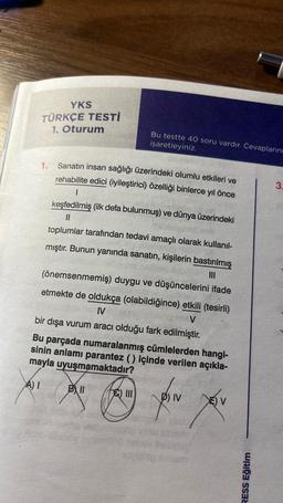 YKS
TÜRKÇE TESTİ
1. Oturum
1. Sanatın insan sağlığı üzerindeki olumlu etkileri ve
rehabilite edici (iyileştirici) özelliği binlerce yıl önce
1
keşfedilmiş (ilk defa bulunmuş) ve dünya üzerindeki
||
toplumlar tarafından tedavi amaçlı olarak kullanıl-
mıştır. Bunun yanında sanatın, kişilerin bastırılmış
(önemsenmemiş) duygu ve düşüncelerini ifade
|||
etmekte de oldukça (olabildiğince) etkili (tesirli)
IV
V
bir dışa vurum aracı olduğu fark edilmiştir.
Bu parçada numaralanmış cümlelerden hangi-
sinin anlamı parantez () içinde verilen açıkla-
mayla uyuşmamaktadır?
A) I
D) IV
P
yov
Ball
Bu testte 40 soru vardır. Cevaplarını
işaretleyiniz.
Hearthy
III
RESS Eğitim
3.