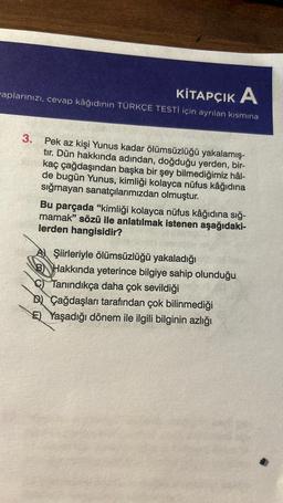 KİTAPÇIK A
aplarınızı, cevap kâğıdının TÜRKÇE TESTİ için ayrılan kısmına
3.
Pek az kişi Yunus kadar ölümsüzlüğü yakalamış-
tır. Dün hakkında adından, doğduğu yerden, bir-
kaç çağdaşından başka bir şey bilmediğimiz hâl-
de bugün Yunus, kimliği kolayca nüfus kâğıdına
sığmayan sanatçılarımızdan olmuştur.
Bu parçada "kimliği kolayca nüfus kâğıdına sığ-
mamak" sözü ile anlatılmak istenen aşağıdaki-
lerden hangisidir?
A Şiirleriyle ölümsüzlüğü yakaladığı
B Hakkında yeterince bilgiye sahip olunduğu
C Tanındıkça daha çok sevildiği
BÇağdaşları tarafından çok bilinmediği
E) Yaşadığı dönem ile ilgili bilginin azlığı