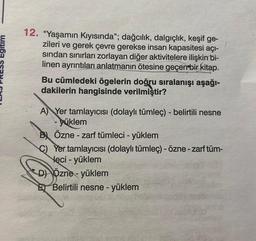 12. "Yaşamın Kıyısında"; dağcılık, dalgıçlık, keşif ge-
zileri ve gerek çevre gerekse insan kapasitesi açı-
sından sınırları zorlayan diğer aktivitelere ilişkin bi-
linen ayrıntıları anlatmanın ötesine geçen bir kitap.
Bu cümledeki ögelerin doğru sıralanışı aşağı-
dakilerin hangisinde verilmiştir?
A) Yer tamlayıcısı (dolaylı tümleç) - belirtili nesne
yüklem
B Özne - zarf tümleci - yüklem
C)Yer tamlayıcısı (dolaylı tümleç) - özne - zarf tüm-
Nęci - yüklem
-
D) Özne-
D)
E
Özne- yüklem
Belirtili nesne - yüklem