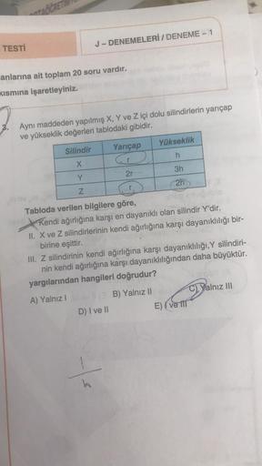 TESTİ
TACCRETI
anlarına ait toplam 20 soru vardır.
kısmına işaretleyiniz.
J-DENEMELERİ / DENEME-1
Aynı maddeden yapılmış X, Y ve Z içi dolu silindirlerin yarıçap
ve yükseklik değerleri tablodaki gibidir.
Silindir
X
Y
Z
Yarıçap
Tabloda verilen bilgilere gör