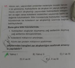 17. Hücre zarı, yapısındaki proteinler nedeniyle mozaik benze-
ri bir görünüme, fosfolipitlerle de akışkan bir yapıya sahiptir.
Hücre zarının akışkanlığı yapısındaki fosfolipitlerin bileşen-
leri ve eğer varsa kolesterol molekülleri sayesinde belirli bir
değerde tutulmaktadır. Bitki hücrelerinde fosfolipitler, hayvan
hücrelerinde ise kolesterol zar akışkanlığı üzerinde başlıca
belirleyicilerdir.
Buna göre bitki hücrelerinde,
1. fosfolipitleri oluşturan doymamış yağ asitlerinin doymuş
yağ asitlerine dönüştürülmesi,
kolesterol miktarının artırılması,
hücre zarı protein miktarının azaltılması
olaylarından hangileri zar akışkanlığını azaltmak amacıy-
la yapılabilir?
A) Yalnız I
D) II ve III
B) Yalnız II
E) I, II ve III
C) I ve III