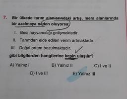 7.
Bir ülkede tarım alanlarındaki artış, mera alanlarında
bir azalmaya neden oluyorsa;
1. Besi hayvancılığı gelişmektedir.
II. Tarımdan elde edilen verim artmaktadır.
III. Doğal ortam bozulmaktadır.
gibi bilgilerden hangilerine kesin ulaşılır?
A) Yalnız I
B) Yalnız II
D) I ve III
C) I ve II
E) Yalnız III