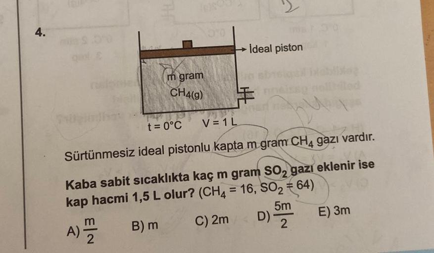 4.
m gram
CH4(g)
Ideal piston
€
t = 0°C
V=1 L
Sürtünmesiz ideal pistonlu kapta m gram CH4 gazı vardır.
Kaba sabit sıcaklıkta kaç m gram SO₂ gazı eklenir ise
kap hacmi 1,5 L olur? (CH4 = 16, SO₂ = 64)
5m
B) m
A) =
E) 3m
C) 2m
D)-