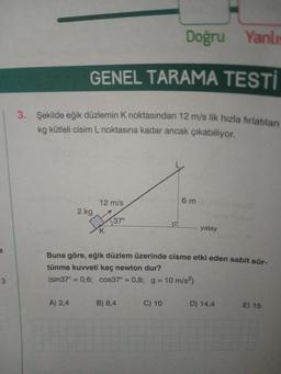 a
3
Doğru Yanlıs
GENEL TARAMA TESTİ
3. Şekilde eğik düzlemin K noktasından 12 m/s lik hizla fırlatılan
kg kütleli cisim L noktasına kadar ancak çıkabiliyor.
2 kg
A) 2,4
12 m/s
K
37°
Buna göre, eğik düzlem üzerinde cisme etki eden sabit sür-
tünme kuvveti kaç newton dur?
(sin37° = 0,6; cos37° = 0,8; g = 10 m/s²)
B) 8,4
6m
C) 10
yatay
D) 14,4
E) 15