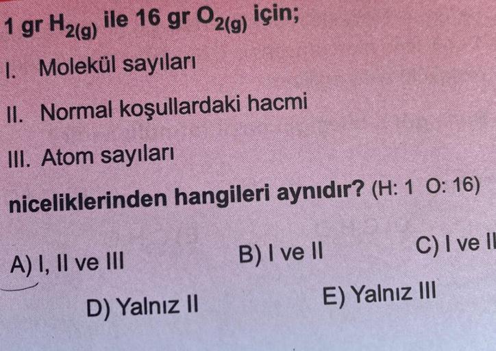 1 gr H2(g) ile 16 gr O2(g) için;
1. Molekül sayıları
II. Normal koşullardaki hacmi
III. Atom sayıları
niceliklerinden hangileri aynıdır? (H: 1 O: 16)
A) I, II ve III
D) Yalnız II
B) I ve II
C) I ve II
E) Yalnız III