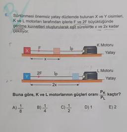 6.
Sürtünmesi önemsiz yatay düzlemde bulunan X ve Y cisimleri,
K ve L motorları tarafından iplerle F ve 2F büyüklüğünde
gerilme kuvvetleri oluşturularak eşit sürelerde x ve 2x kadar
çekiliyor.
- 100
X
A) = 1/2
F
**************
Y-
2F
X
B).
*********
ip
4
2x
Buna göre, K ve L motorlarının güçleri oranı
İp
C) - 12/1
K Motoru
D) 1
Yatay
L Motoru
Yatay
PK
PL
kaçtır?
E) 2