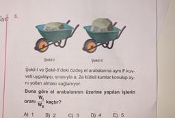 Ent 5.
O
Şekil-II
Şekil-I ve Şekil-ll'deki özdeş el arabalarına aynı F kuv-
veti uygulayıp, sırasıyla a, 2a kütleli kumlar konulup ay-
ni yolları alması sağlanıyor.
Buna göre el arabalarının üzerine yapılan işlerin
W₁
kaçtır?
oranı
Şekil-I
A) 1
WI
B) 2
C) 3
D) 4
E) 5