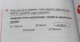 10. Kara yolu ile iç bölgelere kolay ulaşımın sağlandığı liman
şehirleri genellikle yoğun nüfusludur.
Aşağıdaki liman şehirlerinden hangisi bu genellemeye
uymaz?
A) Trabzon
D) Kocaeli
B) Mersin
C) Sinop
E) Samsun
Te