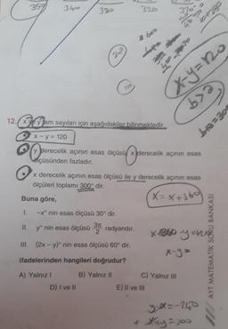 359
1.
340
II.
330
242
-xº nin esas ölçüsü 30° dir.
yº nin esas ölçüsü 37 radyandır.
2
III. (2x - y) nin esas ölçüsü 60° dir.
A) Yalnız I
Vo
12. x yam sayıları için aşağıdakiler bilinmektedir.
x - y = 120
y derecelik açının esas ölçüsü x derecelik açının esas
lçüsünden fazladır.
derecelik
D) I ve II
ifadelerinden hangileri doğrudur?
B) Yalnız II
320
x derecelik açının esas ölçüsü ile y derecelik açının esas
ölçüleri toplamı 300° dir.
X= x+360
Buna göre,
2 bos
x=y=no
bya
E) II ve III
Lox go
X-1860
C) Yalnız III
bra=304
y-x=-240
+ Xxy=100
y zhg
MATEMATİK SORU BANKAS
AYT