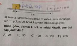 m
KA
DROSNAZA
m
>F=25 N
8 m
İlk hızsız harekete başlatılan m kütleli cisim sürtünme-
siz KL yolunu 25 N'luk kuvvetin etkisinde geçiyor.
Buna göre, cismin L noktasındaki kinetik enerjisi
kaç joule'dür?
A) 25
B) 50
C) 100 D) 150
E) 200