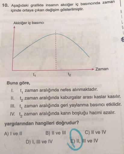 10. Aşağıdaki grafikte insanın akciğer iç basıncında zaman
içinde ortaya çıkan değişim gösterilmiştir.
Akiciğer iç basıncı
t₁
B) II ve III
t2
Buna göre,
1. t, zaman aralığında nefes alınmaktadır.
II. t zaman aralığında kaburgalar arası kaslar kasılır.
III.