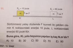 11.
Ek = 10 joule
2021/9. SINIF
m
K
F
EL = 60 joule
m F
L
Sürtünmesiz yatay düzlemde F kuvveti ile çekilen cis-
min K noktasındaki enerjisi 10 joule, L noktasındaki
enerjisi 60 joule'dür.
Buna göre, KL yolu boyunca yapılan iş kaç N.m'dir?
A) 10 B) 30 C) 50 D) 70 E) 90