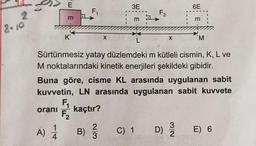 2
E
A) 1/
4
m
K
F₁
2/3
X
B) //
3E
m
F₂
C) 1
X
Sürtünmesiz yatay düzlemdeki m kütleli cismin, K, L ve
M noktalarındaki kinetik enerjileri şekildeki gibidir.
Buna göre, cisme KL arasında uygulanan sabit
kuvvetin, LN arasında uygulanan sabit kuvvete
F₁
oranı kaçtır?
F₂
32
6E
D) 3/1
m
'M
E) 6