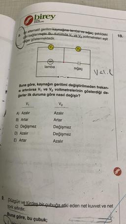 birey
KURUMLARI
H.
Bir alternatif gerilim kaynağına lamba ve sığaç şekildeki
i bağlanmıştır. Bu durumda V₁ ve V₂ voltmetreleri eşit
gbi
değer göstermektedir.
A) Azalır
B) Artar
C) Değişmez
D) Azalır
E) Artar
ww
lamba
Azalır
Artar
(V₂)
HH
(o sığaç
Buna göre, kaynağın gerilimi değiştirilmeden frekan-
si artırılırsa V₁ ve V₂ voltmetrelerinin gösterdiği de-
ğerler ilk duruma göre nasıl değişir?
V₁₁
V₂
Değişmez
Değişmez
Azalır
Valil
ar
9. Düzgün ve türdes bir çubuğa etki eden net kuvvet ve net
tork sıfırdır.
Buna göre, bu çubuk;
10.
11