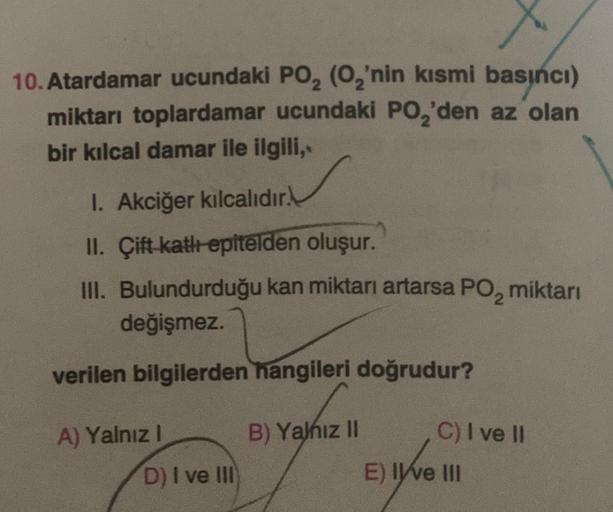 10. Atardamar ucundaki PO₂ (0₂'nin kısmi basıncı)
miktarı toplardamar ucundaki PO₂'den az olan
bir kılcal damar ile ilgili,
1. Akciğer kılcalıdır.
II. Çift katlı epitelden oluşur.
III. Bulundurduğu kan miktarı artarsa PO₂ miktarı
değişmez.
verilen bilgiler