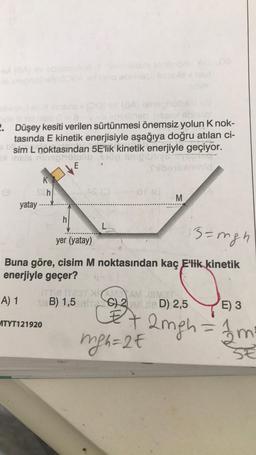 (8A) ginep
imobineb need sonnal
2. Düşey kesiti verilen sürtünmesi önemsiz yolun K nok-
tasında E kinetik enerjisiyle aşağıya doğru atılan ci-
sim L noktasından 5E'lik kinetik enerjiyle geçiyor.
sx inels ninaphobilib nop snigt
E
K
Sch
yatay
M
3= mgh
yer (yatay)
Buna göre, cisim M noktasından kaç E'lik kinetik
enerjiyle geçer?
A) 1
ITT TETXAMEAM JEMAT
B) 1,5 MITC) 2UMUIE D) 2,5
EX
mgh=2€
MTYT121920
E) 3
2mgh = 1m²
SE