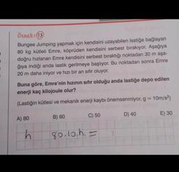 7
1
1
#
Örnek: (13)
Bungee Jumping yapmak için kendisini uzayabilen lastiğe bağlayan
80 kg kütleli Emre, köprüden kendisini serbest bırakıyor. Aşağıya
doğru hızlanan Emre kendisini serbest bıraktığı noktadan 30 m aşa-
ğıya indiği anda lastik gerilmeye başlıyor. Bu noktadan sonra Emre
20 m daha iniyor ve hızı bir an sıfır oluyor.
Buna göre, Emre'nin hızının sıfır olduğu anda lastiğe depo edilen
enerji kaç kilojoule olur?
(Lastiğin kütlesi ve mekanik enerji kaybı önemsenmiyor, g = 10m/s²)
C) 50
A) 80
h
B) 60
80.10.h=
D) 40
E) 30