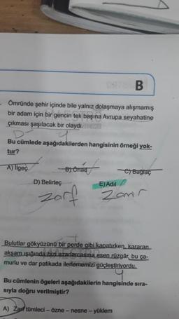 B
. Ömründe şehir içinde bile yalnız dolaşmaya alışmamış
bir adam için bir gencin tek başına Avrupa seyahatine
çıkması şaşılacak bir olaydı.
Bu cümlede aşağıdakilerden hangisinin örneği yok-
tur?
A) llgeç
D) Belirteç
B) Onad
Zorf
e) Baglaç
E) Adil
Zamr
Bulutlar gökyüzünü bir perde gibi kapatırken, kararan
akşam ışığında bizi azarlarcasına esen rüzgâr, bu ça-
murlu ve dar patikada ilerlememizi güçleştiriyordu.
Bu cümlenin ögeleri aşağıdakilerin hangisinde sıra-
sıyla doğru verilmiştir?
A) Zar tümleci - özne - nesne - yüklem