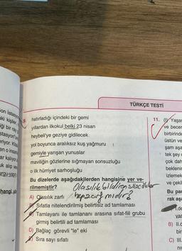 Con istasyon
aki kişiler,
iği bir ray g
stasyon'un
eriyor. Kitab
en o insan
ar kalıyora
uk alıp ver
urgu-yapit
hangi yo
hatırladığı içindeki bir gemi
yıllardan ilkokul belki 23 nisan
heybeli'ye geziye gidilecek
yol boyunca aralıksız kuş yağmuru
}
gemiyle yarışan yunuslar
maviliğin gözlerine sığmayan sonsuzluğu
TÜRKÇE TESTİ
11. (Yaşar
ve becer
birbirinde
o ilk hürriyet sarhoşluğu
Bu dizelerde aşağıdakilerden hangisine yer ve-
rilmemiştir?
Olasılık Sildiren sözcükler
A) Olasılık zarfı hepaar midir?
Sifatla nitelendirilmiş belirtisiz ad tamlaması
Tamlayanı ile tamlananı arasına sifat-fiil grubu
girmiş belirtili ad tamlaması
D) Bağlaç görevli "le" eki
Sıra sayı sıfatı
üstün ve
şam aşa
tek şey c
çok dah
beklenir
izlemek
ve çekil
Bu par
rak aşa
1.de
yar
B) II.d
bir
C) III.
ni