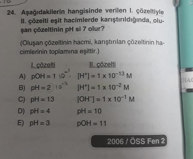 24. Aşağıdakilerin hangisinde verilen 1. çözeltiyle
II. çözelti eşit hacimlerde karıştırıldığında, olu-
şan çözeltinin pH si 7 olur?
(Oluşan çözeltinin hacmi, karıştırılan çözeltinin ha-
cimlerinin toplamına eşittir.)
I. çözelti
II. çözelti
A) pOH = 110
[H