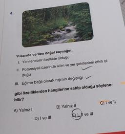 4.
Yukarıda verilen doğal kaynağın;
1. Yenilenebilir özellikte olduğu
II. Potansiyeli üzerinde iklim ve yer şekillerinin etkili ol-
duğu
III. Eğime bağlı olarak rejimin değiştiği
gibi özelliklerden hangilerine sahip olduğu söylene-
bilir?
A) Yalnız I
D) I ve III
B) Yalnız II
ELI ve III
C) I ve II
jenti