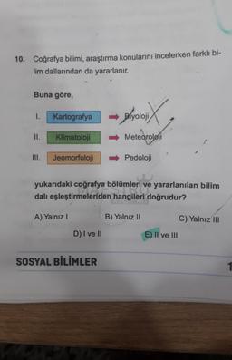 10. Coğrafya bilimi, araştırma konularını incelerken farklı bi-
lim dallarından da yararlanır.
Buna göre,
1.
II.
Kartografya
Klimatoloji
III. Jeomorfoloji
A) Yalnız I
D) I ve II
SOSYAL BİLİMLER
DIX
➡Biyoloji
yukarıdaki coğrafya bölümleri ve yararlanılan bilim
dalı eşleştirmeleriden hangileri doğrudur?
Meteoroloji
➡Pedoloji
B) Yalnız II
E) II ve III
C) Yalnız III