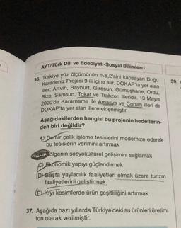 AYT/Türk Dili ve Edebiyatı-Sosyal Bilimler-1
36. Türkiye yüz ölçümünün %6,2'sini kapsayan Doğu
Karadeniz Projesi 9 ili içine alır. DOKAP'ta yer alan
iller; Artvin, Bayburt, Giresun, Gümüşhane, Ordu,
Rize, Samsun, Tokat ve Trabzon illeridir. 13 Mayıs
2020'de Kararname ile Amasya ve Çorum illeri de
DOKAP'ta yer alan illere eklenmiştir.
Aşağıdakilerden hangisi bu projenin hedeflerin-
den biri değildir?
A) Demir çelik işleme tesislerini modernize ederek
bu tesislerin verimini artırmak
ölgenin sosyokültürel gelişimini sağlamak
C) Ekonomik yapıyı güçlendirmek
DY Başta yaylacılık faaliyetleri olmak üzere turizm
faaliyetlerini geliştirmek
(E) Kıyı kesimlerde ürün çeşitliliğini artırmak
37. Aşağıda bazı yıllarda Türkiye'deki su ürünleri üretimi
ton olarak verilmiştir.
39.