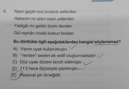 4.
Nasıl geçtin boz bulanık sellerden
Haberim mi aldin esen yellerden
Yadigâr mi geldin bizim illerden
Gül reyhân misâli koktun biråder
Bu dörtlükle ilgili aşağıdakilerden hangisi söylenemez?
A) Yarım uyak kullanılmıştır.
B) "-lerden" sesleri ek redif oluşturmaktadır.
C) Düz uyak düzeni tercih edilmiştir.
D) 11'li hece ölçüsüyle yazılmıştır.
E) Pastoral şiir örneğidir.