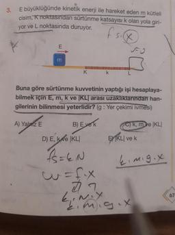 3.
E büyüklüğünde kinetik enerji ile hareket eden m kütleli
cisim, K noktasından sürtünme katsayısı k olan yola giri-
yor ve L noktasında duruyor.
fsig
E
A) Yalniz E
m
K
Buna göre sürtünme kuvvetinin yaptığı işi hesaplaya-
bilmek için E, m, k ve [KLI arası uzaklıklarından han-
gilerinin bilinmesi yeterlidir? (g: Yer çekimi ivmesi)
B) Everk
D) E, ke KLI
k
1₁=EN
w=fix
27
ki
C)k, m ve KLI
EKLI ve k
ki mig.x
mig.x
0000000
67