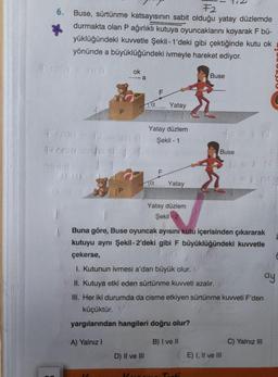 F2
6. Buse, sürtünme katsayısının sabit olduğu yatay düzlemde
durmakta olan P ağırlıklı kutuya oyuncaklarını koyarak F bü-
yüklüğündeki kuvvetle Şekil -1'deki gibi çektiğinde kutu ok
yönünde a büyüklüğündeki ivmeyle hareket ediyor.
Ticosa = ma
Rcesa
P
ok
-a
α
D) II ve III
F
Ja
Yatay
Ficcio
Yatay düzlem
Şekil - 1
Yatay
Yatay düzlem
Şekil 2
Buse
Tacti
ts=kN
Buse
Buna göre, Buse oyuncak ayısını kutu içerisinden çıkararak
kutuyu aynı Şekil-2'deki gibi F büyüklüğündeki kuvvetle
çekerse,
1. Kutunun ivmesi a'dan büyük olur. V
II. Kutuya etki eden sürtünme kuvveti azalır.
III. Her iki durumda da cisme etkiyen sürtünme kuvveti F'den
küçüktür. V
yargılarından hangileri doğru olur?
A) Yalnız I
B) I ve II
fs=kN
E) I, II ve III
C) Yalnız III
ay