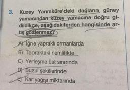 3. Kuzey Yarımküre'deki dağların güney
yamacından kuzey yamacına doğru gi-
dildikçe, aşağıdakilerden hangisinde ar-
tış gözlenmez?
A) Iğne yapraklı ormanlarda
B) Topraktaki nemlilikte
C) Yerleşme üst sınırında
D) Buzul şekillerinde
E) Kar yağışı miktarında