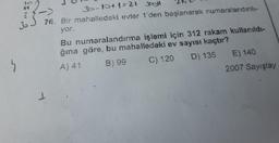 "
2013
35-10+1=21 Joyl
76. Bir mahalledeki evler 1'den başlanarak numaralandırılı-
yor.
1
Bu numaralandırma işlemi için 312 rakam kullanıldı-
ğına göre, bu mahalledeki ev sayısı kaçtır?
A) 41
B) 99
C) 120
D) 135
E) 140
2007 Sayıştay