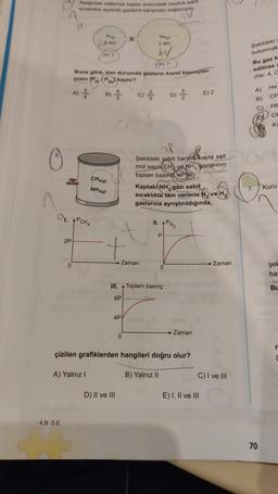 2P
4.B 5.E
Aşağıdaki sistemde kaplar arasındaki musluk sabit
sıcaklıkta açılarak gazların karışması sağlanıyor
0
0
O₁. PCHA
Mi
atm
bv
V. T
Buna göre, son durumda gazların kısmi basınçları
orani (PA (P) kaçtır?
A) 3
D) //
/2V, T
B)
CH(a)
NH3(g)
"
4P
9)
→ Zaman
0
D) II ve III
Hou
Il
Şekildeki sabit hacifikapta eşit
mol sayılı CH ve NH, gazlarının
toplam basing 4P dir
Kaptaki NH, gazı sabit
sıcaklıkta tam verimle N, ve H₂
gazlarına ayrıştırıldığında,
III. Toplam basınç
6P
11. PN₂
0
çizilen grafiklerden hangileri doğru olur?
A) Yalnız I
B) Yalnız II
Zaman
E) 2
E) I, II ve III
C) I ve III
→ Zaman
Sekildeki
bulunmak
Bu gaz k
edilirse a
(He: 4, C
2600€
Dort
7.
He
CH
He
CH
Ka
70
Kuru
şel
ha
BL
r