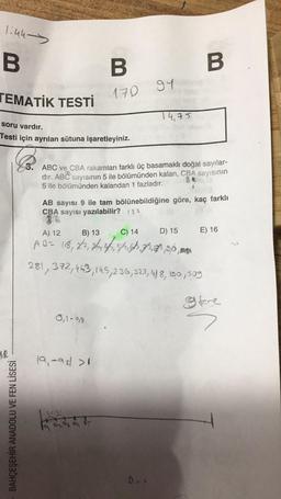 1:44-
B
TEMATİK
12
TESTİ
soru vardır.
Testi için ayrılan sütuna işaretleyiniz.
BAHÇEŞEHİR ANADOLU VE FEN LİSESİ
B
170
0,1-99
3. ABC ve CBA rakamları farklı üç basamaklı doğal sayılar-
dır. ABC sayısının 5 ile bölümünden kalan, CBA sayısının
5 ile bölümünden kalandan 1 fazladır.
19,-92 >1
94
AB sayısı 9 ile tam bölünebildiğine göre, kaç farklı
CBA sayısı yazılabilir? 182
1,1 2,1
Att
19, 9₂9 a or
14,75
B
A) 12
B) 13
C) 14
A B = 18, 27, 414, 41, 4
281,372,463, 145, 236, 323, 4/8, 190,509
I fore
Das
D) 15 E) 16