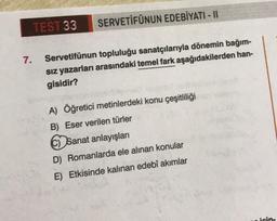 7.
TEST 33
SERVETİFÜNUN EDEBİYATI - II
Servetifünun topluluğu sanatçılarıyla dönemin bağım-
sız yazarları arasındaki temel fark aşağıdakilerden han-
gisidir?
A) Öğretici metinlerdeki konu çeşitliliği
B) Eser verilen türler
C) Sanat anlayışları
D) Romanlarda ele alınan konular
E) Etkisinde kalınan edebî akımlar
icin-