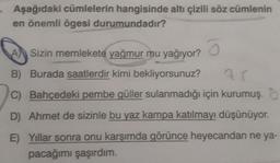 Aşağıdaki cümlelerin hangisinde altı çizili söz cümlenin
en önemli ögesi durumundadır?
Sizin memlekete yağmur mu yağıyor?
B) Burada saatlerdir kimi bekliyorsunuz?
C) Bahçedeki pembe güller sulanmadığı için kurumuş.
D) Ahmet de sizinle bu yaz kampa katılmayı düşünüyor.
E) Yıllar sonra onu karşımda görünce heyecandan ne ya-
pacağımı şaşırdım.