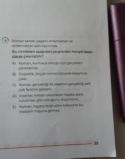 Roman sanatı, yaşamı anlamaktan ve
anlatmaktan asla kaçınmaz.
Bu cümleden aşağıdaki yargılardan hangisi kesin
olarak çıkarılabilir?
Roman, kurmaca olduğu için gerçekleri
Y yansıtamaz.
B) Düşsellik, birçok roman türünde karşımıza
çıkar.
C) Roman gerçekliği ile yaşamın gerçekliği pek
çok farklılık gösterir.
D) İnsanlar, roman okumanın hayata ayna
tutulması gibi olduğunu düşünürler.
E) Roman, hayata doğrudan bakıyorsa bu
insaların hoşuna gitmez.
39