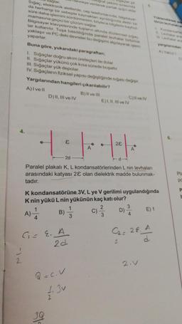 J
ağlar.
Sığaç, elektronik aletlerde, cep telefoniannda, bilgisayar
da herhangi bir sebeple kaynaktan aynildiğinda aletin bir
süre daha işlemini sürdürmesini, böylece bilgilerin kaybol
mamasına geçici bir çözüm sağlar
Bilgisayar klavyelerinde tuşların altında düzlemsel siga
lar kullanılır. Tuşa basıldığında paralel levhalar birbirine
yaklaşır ve PC deki devreler bu değişimi algılayarak işlem
yaparlar.
Buna göre, yukarıdaki paragraftan;
1. Sığaçlar doğru akım üreteçleri ile dolar
II. Sığaçlar yükünü çok kısa sürede boşaltır.
III. Sığaçlar yük depolar.
IV. Sığaçların fiziksel yapısı değiştiğinde sığası değişir.
Yargılarından hangileri çıkarılabilir?
A) I ve Il
B) II ve III
D) II, III ve IV
G=E. A
2d
B)
30
Gaçlar pit
devreye verilerek parlak şiğin elde
4:1-11
2d
Paralel plakalı K, L kondansatörlerinden L nin levhaları
arasındaki katyası 28 olan dielektrik madde bulunmak-
tadır.
Q=C.V
1.3v
1|→
3
E) I, II, III ve IV
K kondansatörüne 3V, L ye V gerilimi uygulandığında
Knin yükü L nin yükünün kaç katı olur?
A)=1/4/14
C)live IV
28
2
C) -²/3-3
D)
A
3
4
Yüklendikten so
torin levhalan an
C₂= 28. A
2
2.V
E) 1
yarglarindan
AjY
D
Pla
po
P
E