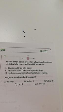 FİZİK
5.
16. FÖY
Yüklendikten sonra üreteçten çıkartılmış kondansa-
törün levhaları arasındaki uzaklık artırılırısa,
I. Kondansatörün yükü azalır.
II. Levhalar arasındaki potansiyel fark azalır.
III. Levhalar arasındaki elektriksel alan değişmez.
yargılarından hangileri yanlıştır?
A) Yalnız I
B) Yalnız II
D) I ve II
C) Yalnız III
E) I, II ve III