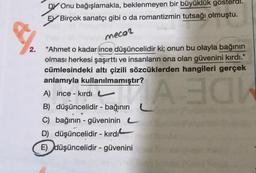 2.
Onu bağışlamakla, beklenmeyen bir büyüklük gösterdi.
Birçok sanatçı gibi o da romantizmin tutsağı olmuştu.
mecor
"Ahmet o kadar ince düşüncelidir ki; onun bu olayla bağının
olması herkesi şaşırttı ve insanların ona olan güvenini kırdı."
cümlesindeki altı çizili sözcüklerden hangileri gerçek
anlamıyla kullanılmamıştır?
A) ince - kırdı
B
B) düşüncelidir - bağının
C) bağının - güveninin
D) düşüncelidir - kırdı
E) düşüncelidir - güvenini