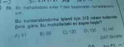 76. Bir mahalledeki evler 1'den başlanarak numaralandırılı-
yor.
Bu numaralandırma işlemi için 312 rakam kullanıldı-
ğına göre, bu mahalledeki ev sayısı kaçtır?
A) 41
B) 99
C) 120
D) 135
E) 140
2007 Sayıştay
haps,
HW