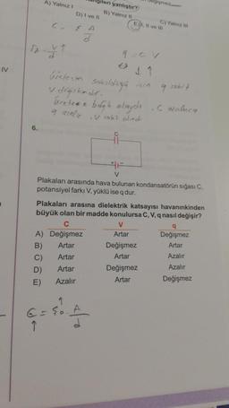 IV
A) Yalnız I
6.
(₂
1-Y ₁
D) I ve II
A
d
ileri yanlıştır?
B) Yalnız II
üretec
V değişkendir.
Uretese bagh olsaydı
9 azalır, sabit olud
ů
G=E₂ A
Ĵ
9=CV
#F
V
E), Il ve ill
egismez
Sakoldağa için 9 sobit
Plakaları arasında hava bulunan kondansatörün sığası C.
potansiyel farkı V, yüklü ise q dur.
V
Artar
C) Yalniz III
Plakaları arasına dielektrik katsayısı havanınkinden
büyük olan bir madde konulursa C, V, q nasıl değişir?
C
A) Değişmez
B)
Artar
C)
Artar
D)
Artar
E)
Azalır
Değişmez
Artar
Değişmez
Artar
,Cazaluca
q
Değişmez
Artar
Azalır
Azalır
Değişmez