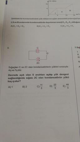 8.
o
2C
B) 2
2xq
9
Yük miktar
11
0
I
Şekildeki bir kondansatördeki yük miktarının uçları arasındaki potansiyel fart
I, II ve III aralarında kondansatörde depolanan enerji E₁, E₂, E, olduğuna
A)E₁=E₂=E3
B)E₁> E₂>E3
C)E₂>E₂>E₁
v
Sığaçları C ve 2C olan kondansatörlerin yükleri sırasıyla
4q ve 7q dür.
D)
11
Devrede açık olan S anahtarı açılıp yük dengesi
sağlandığında sığası 2C olan kondansatörün yükü
kaç q olur?
A) 1
22
3
2V
E)
111
44
3
3V
9.Sığ
1.
11.
Ya
A