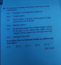 alpe
88. Bir sayı oyunu oynayan Aslı ile Ebru arasında şu konuş-
malar geçiyor:
Aslı
: Aklından 1 ile 9 arasında üç rakam tut.
Ebru Tamam tuttum.
Aslı: Birinci rakamı 2 ile çarp, sonra çarpıma 3 ekle,
çıkan sonucu da 5 ile çarp.
Ebru İşlemleri yaptım.
Aslı: Bu sonuca tuttuğun ikinci rakamı ekleyip toplamı
10 ile çarp ve son olarak elde ettiğin sonuca,
tuttuğun üçüncü rakamı ekle. Bulduğun sayı kaç?
Ebru : Bulduğum sayı 582.
Buna göre, Ebru'nun aklından tuttuğu üç rakamın top-
lamı kaçtır?
A) 9
B) 10
C) 11 D) 12 E) 13
2007 ALES